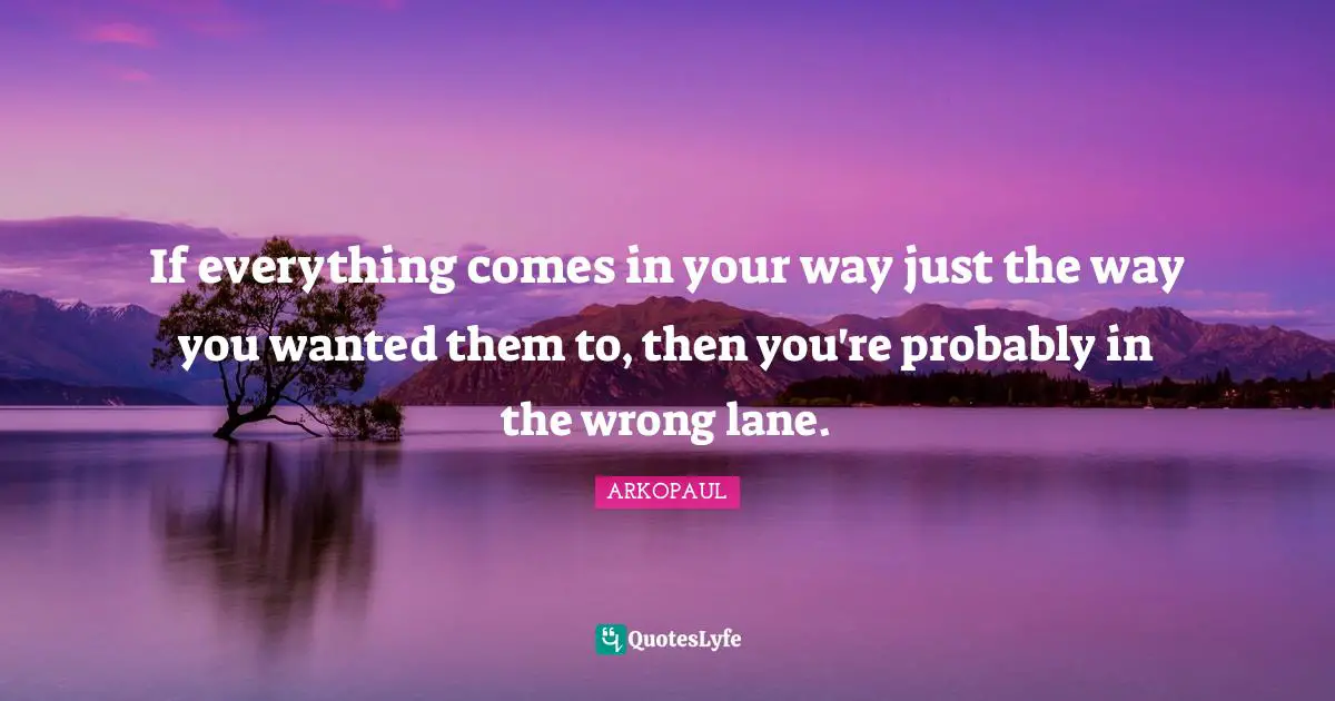 If everything comes in your way just the way you wanted them to, then you're probably in the wrong lane.