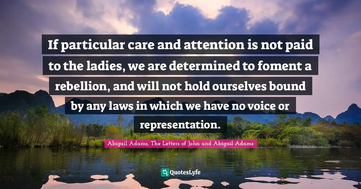If particular care and attention is not paid to the ladies, we are determined to foment a rebellion, and will not hold ourselves bound by any laws in which we have no voice or representation.