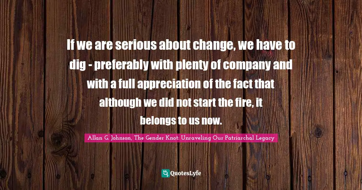 If we are serious about change, we have to dig - preferably with plenty of company and with a full appreciation of the fact that although we did not start the fire, it belongs to us now.