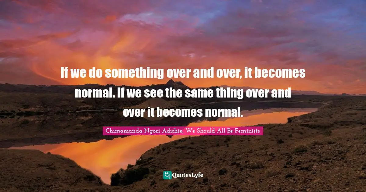 If we do something over and over, it becomes normal. If we see the same thing over and over it becomes normal.