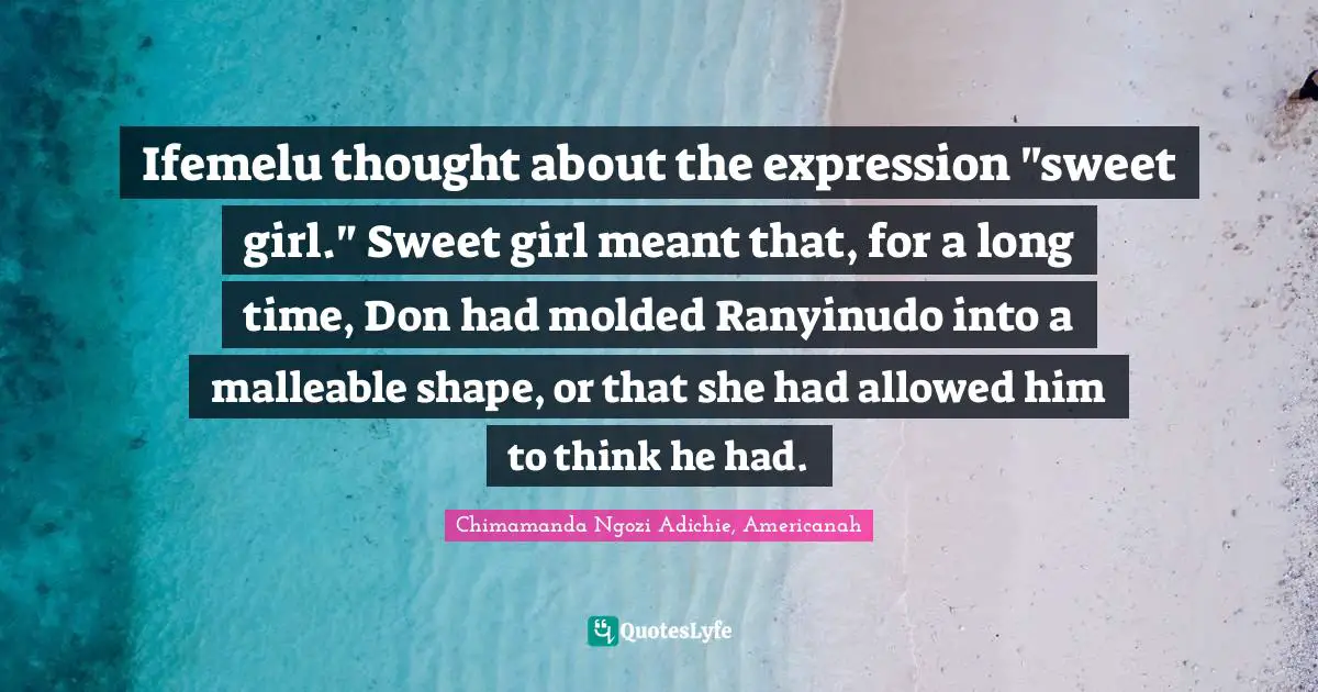 Ifemelu thought about the expression "sweet girl." Sweet girl meant that, for a long time, Don had molded Ranyinudo into a malleable shape, or that she had allowed him to think he had.