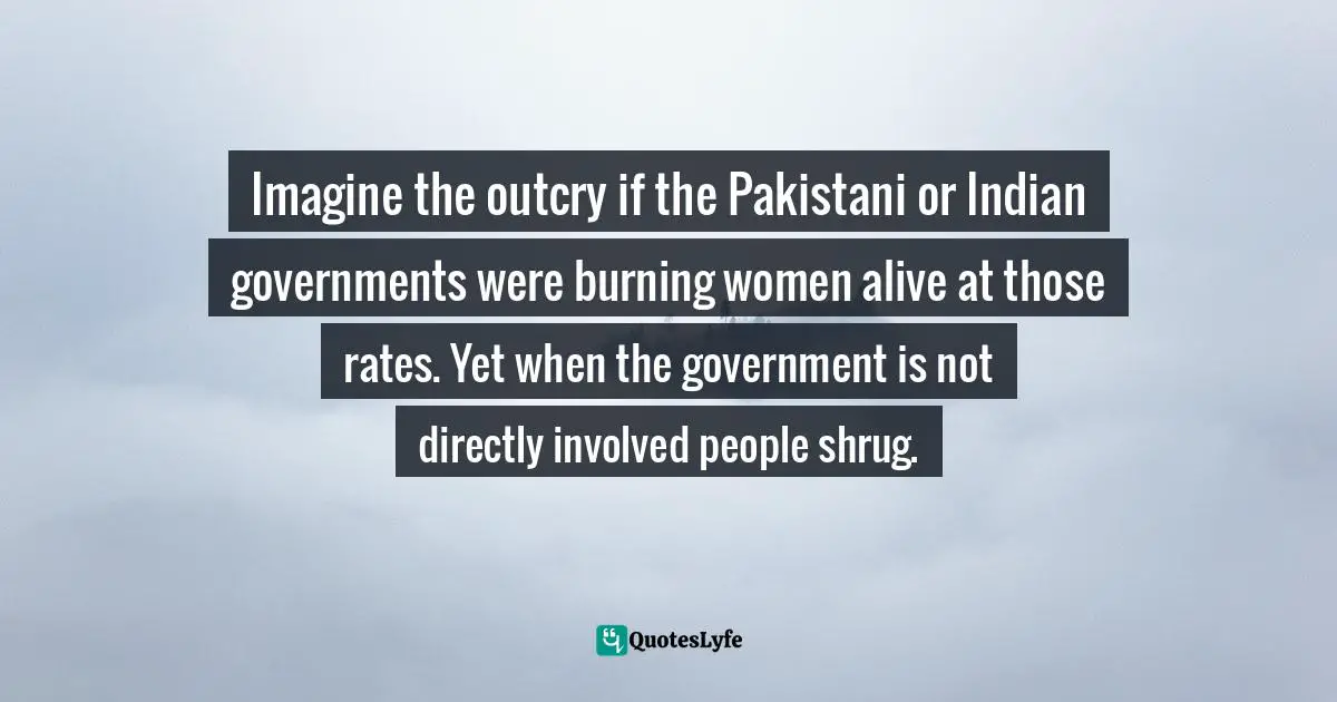 Imagine the outcry if the Pakistani or Indian governments were burning women alive at those rates. Yet when the government is not directly involved people shrug.