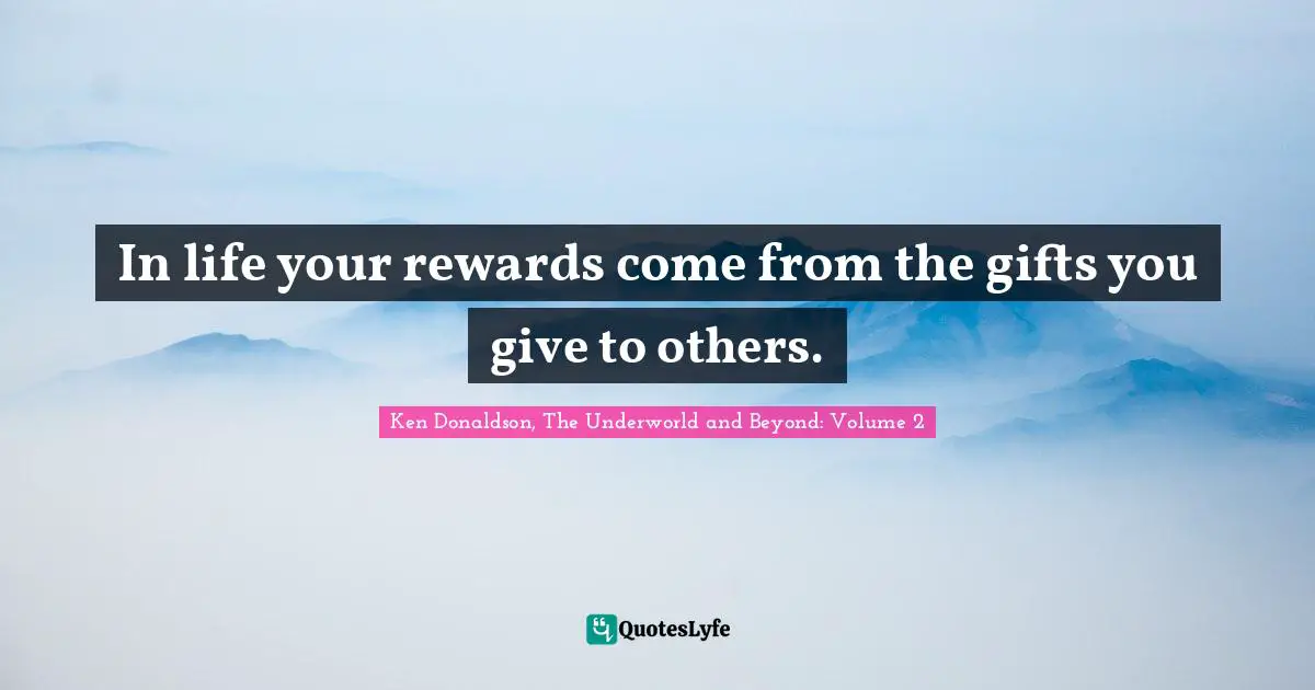 In life your rewards come from the gifts you give to others.