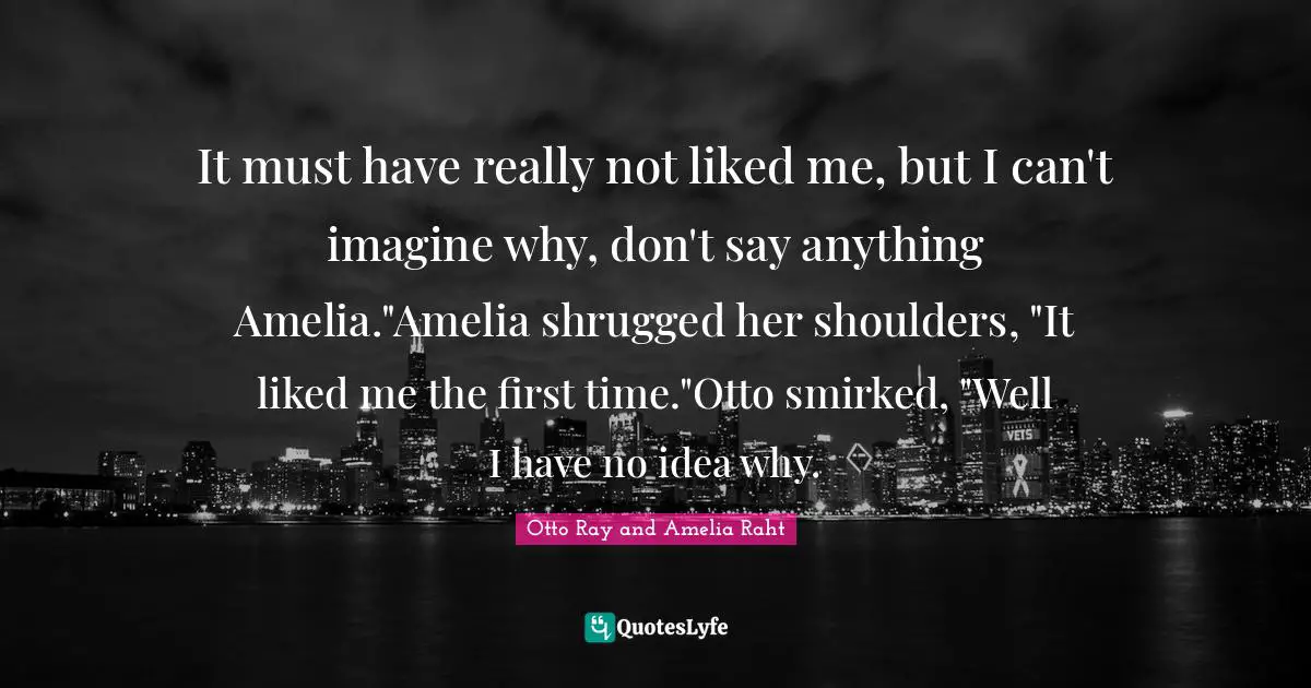 Amelia Quotes: "It must have really not liked me, but I can't imagine why, don't say anything Amelia."Amelia shrugged her shoulders, "It liked me the first time."Otto smirked, "Well I have no idea why."