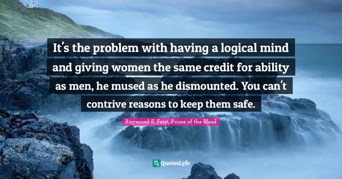Raymond E. Feist Quotes: "It's the problem with having a logical mind and giving women the same credit for ability as men, he mused as he dismounted. You can't contrive reasons to keep them safe."