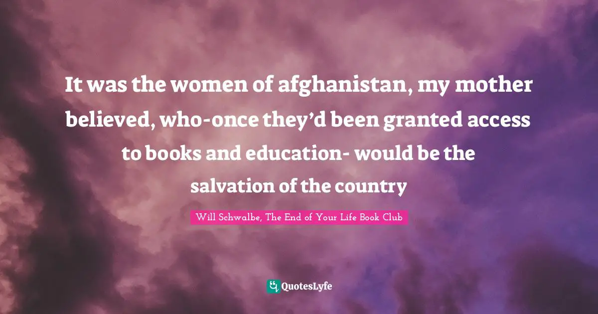 It was the women of afghanistan, my mother believed, who-once they’d been granted access to books and education- would be the salvation of the country