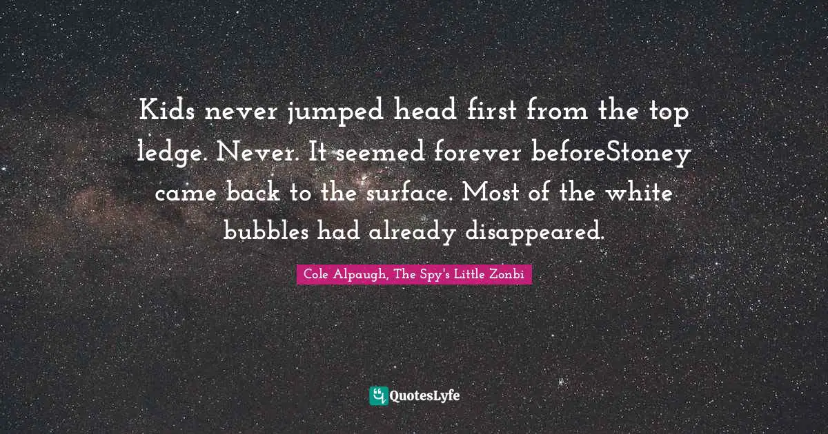 Kids never jumped head first from the top ledge. Never. It seemed forever beforeStoney came back to the surface. Most of the white bubbles had already disappeared.
