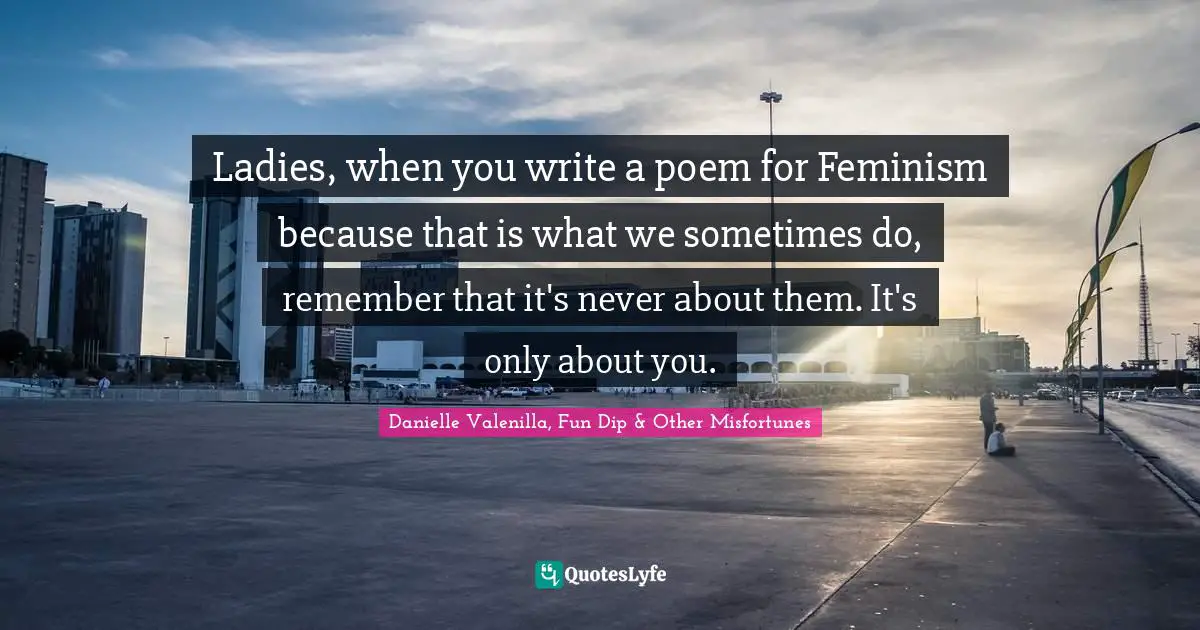 Ladies, when you write a poem for Feminism because that is what we sometimes do, remember that it's never about them. It's only about you.