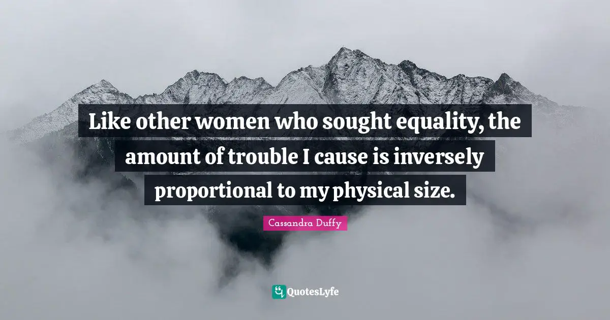 Like other women who sought equality, the amount of trouble I cause is inversely proportional to my physical size.