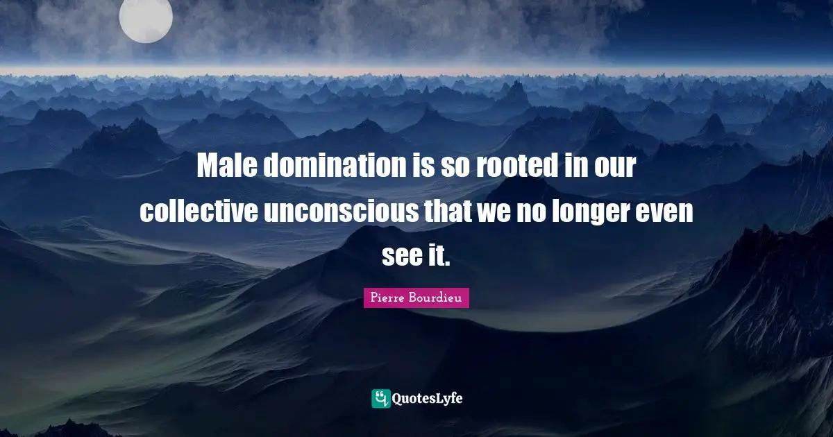 Gender Quotes: "Male domination is so rooted in our collective unconscious that we no longer even see it."