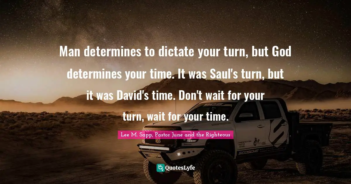 Man determines to dictate your turn, but God determines your time. It was Saul's turn, but it was David's time. Don't wait for your turn, wait for your time.