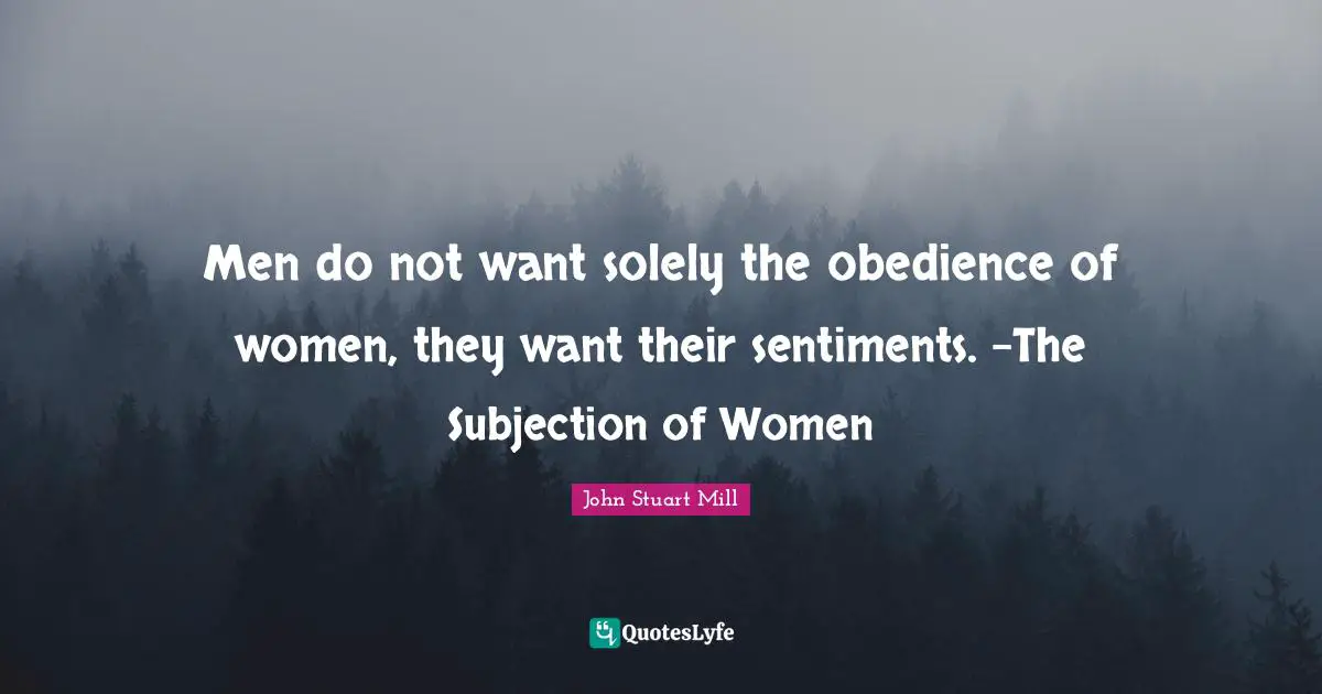 Men do not want solely the obedience of women, they want their sentiments. -The Subjection of Women