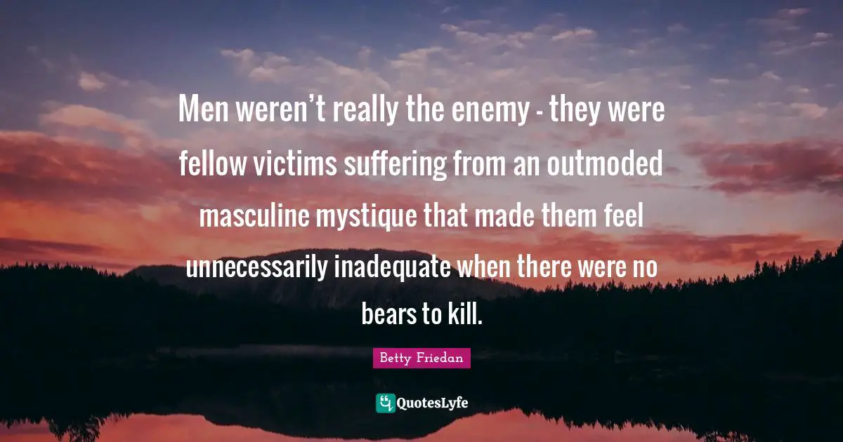 Men weren’t really the enemy — they were fellow victims suffering from an outmoded masculine mystique that made them feel unnecessarily inadequate when there were no bears to kill.