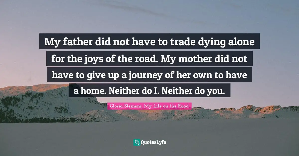 My father did not have to trade dying alone for the joys of the road. My mother did not have to give up a journey of her own to have a home. Neither do I. Neither do you.