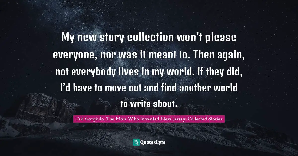 My new story collection won’t please everyone, nor was it meant to. Then again, not everybody lives in my world. If they did, I’d have to move out and find another world to write about.