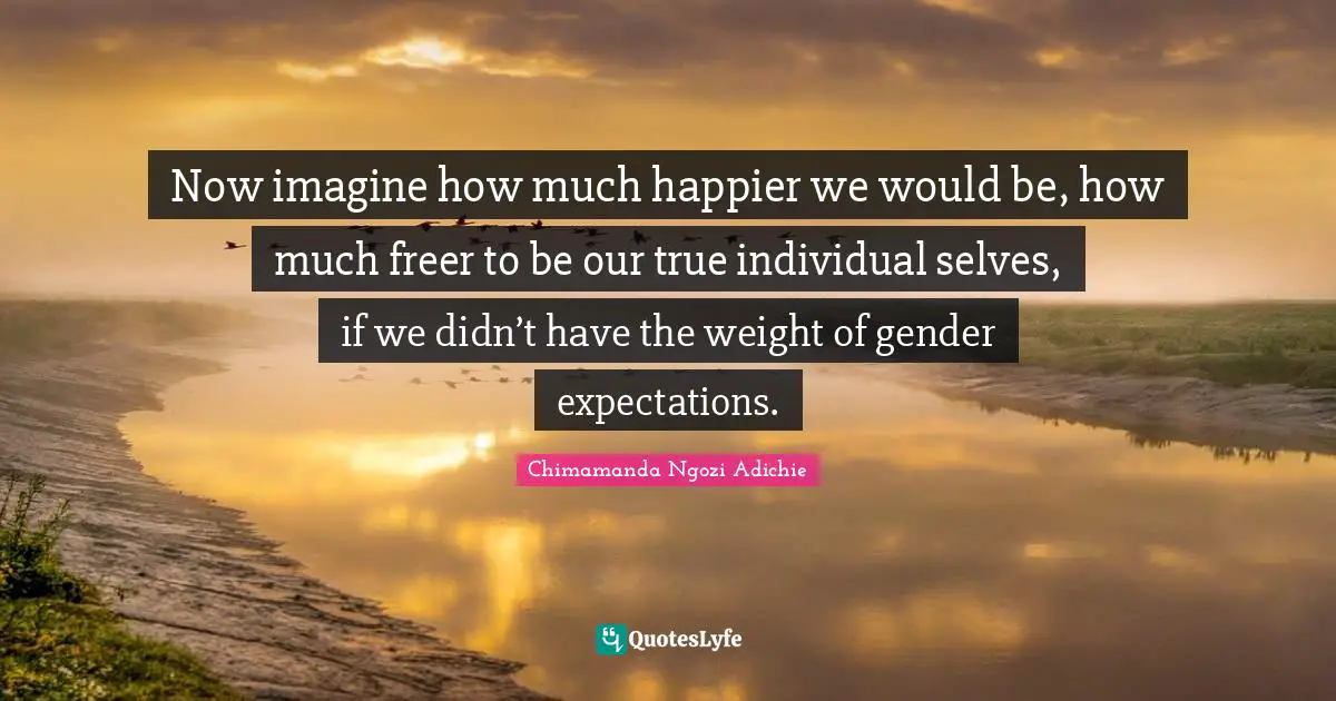 Now imagine how much happier we would be, how much freer to be our true individual selves, if we didn’t have the weight of gender expectations.