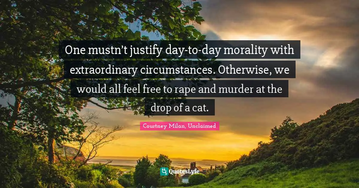 One mustn’t justify day-to-day morality with extraordinary circumstances. Otherwise, we would all feel free to rape and murder at the drop of a cat.