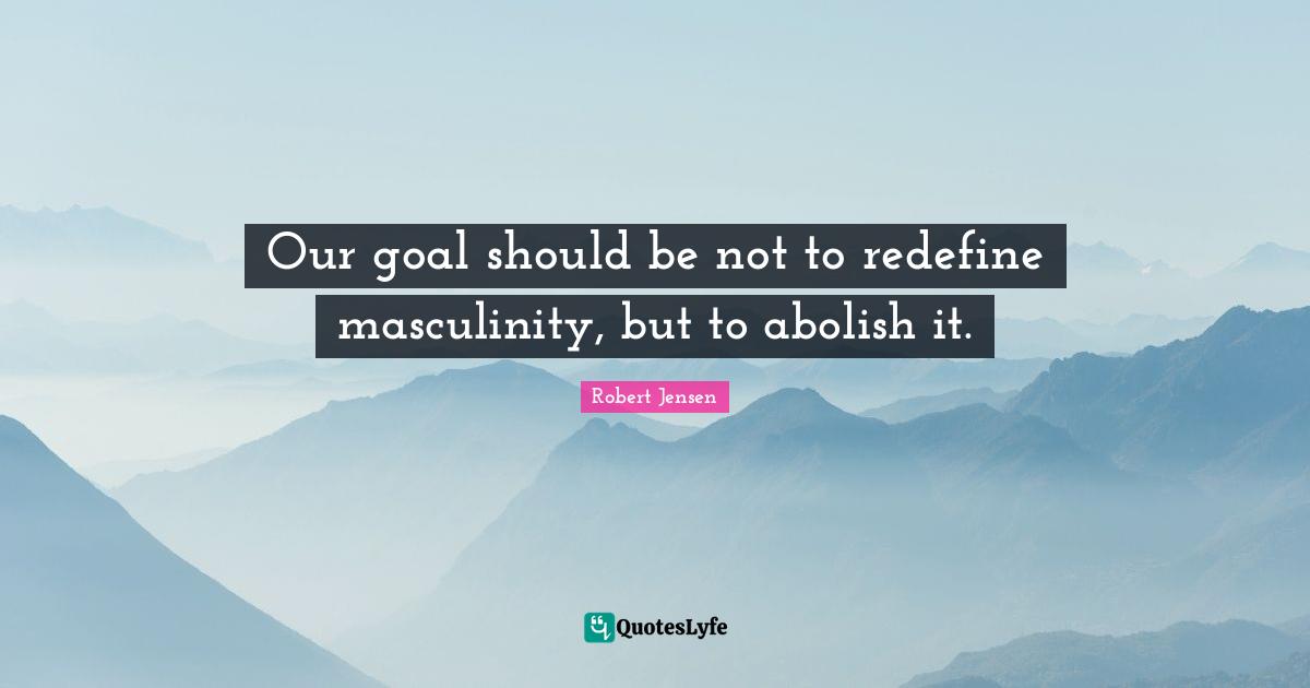 Robert Jensen Quotes: "Our goal should be not to redefine masculinity, but to abolish it."