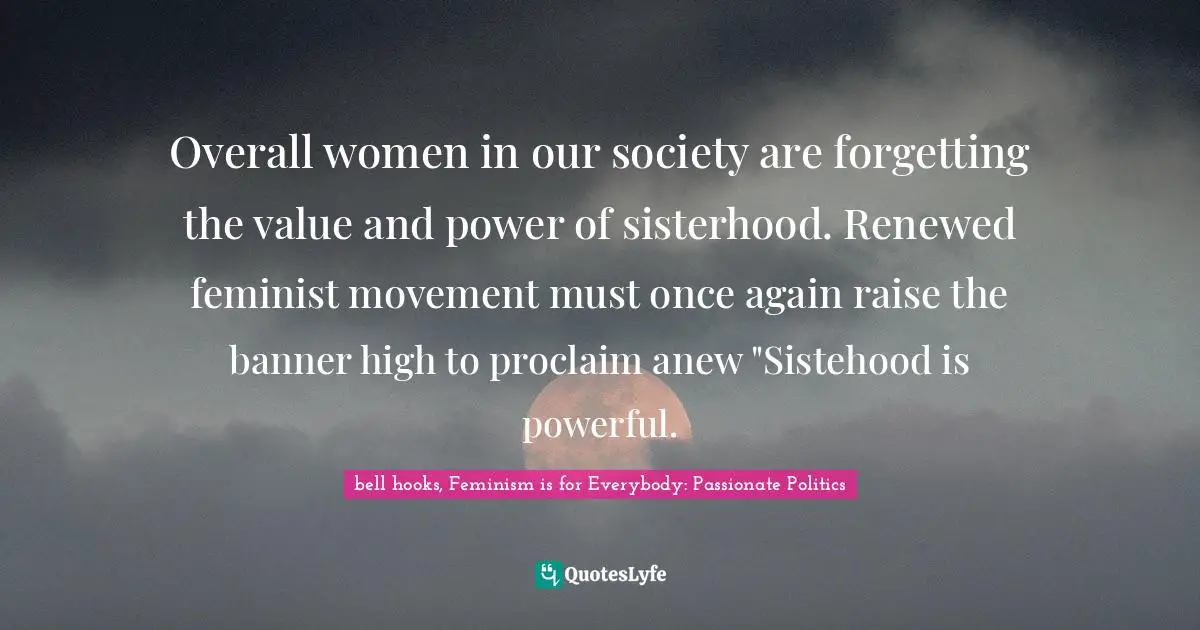 Overall women in our society are forgetting the value and power of sisterhood. Renewed feminist movement must once again raise the banner high to proclaim anew "Sistehood is powerful.