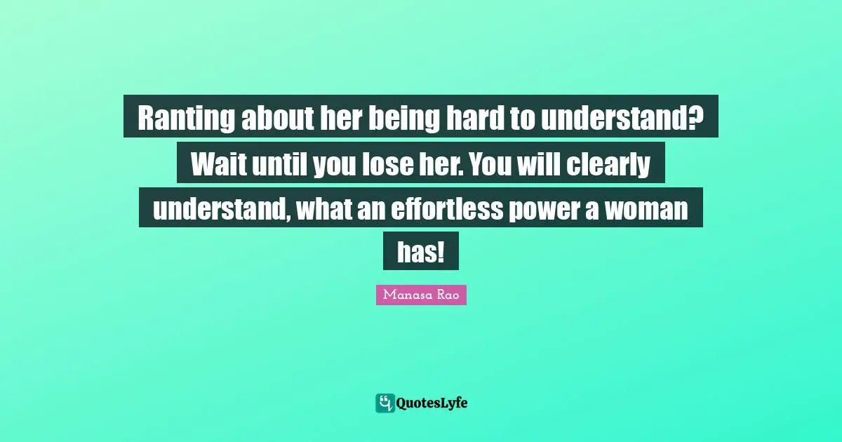 Ranting about her being hard to understand? Wait until you lose her. You will clearly understand, what an effortless power a woman has!