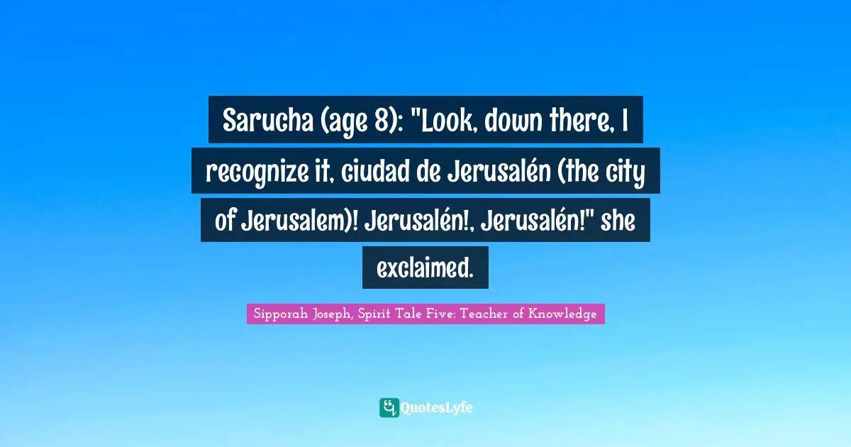 Sipporah Joseph Quotes: "Sarucha (age 8): "Look, down there, I recognize it, ciudad de Jerusalén (the city of Jerusalem)! Jerusalén!, Jerusalén!" she exclaimed."