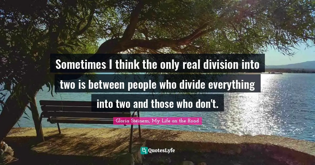 Sometimes I think the only real division into two is between people who divide everything into two and those who don't.