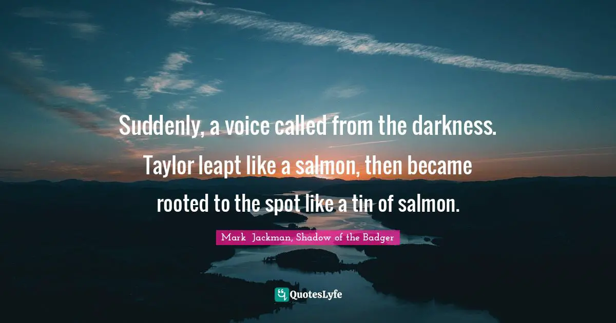 Suddenly, a voice called from the darkness. Taylor leapt like a salmon, then became rooted to the spot like a tin of salmon.