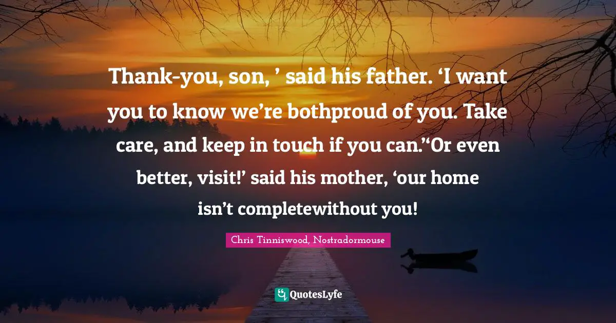 Thank-you, son, ’ said his father. ‘I want you to know we’re bothproud of you. Take care, and keep in touch if you can.’‘Or even better, visit!’ said his mother, ‘our home isn’t completewithout you!