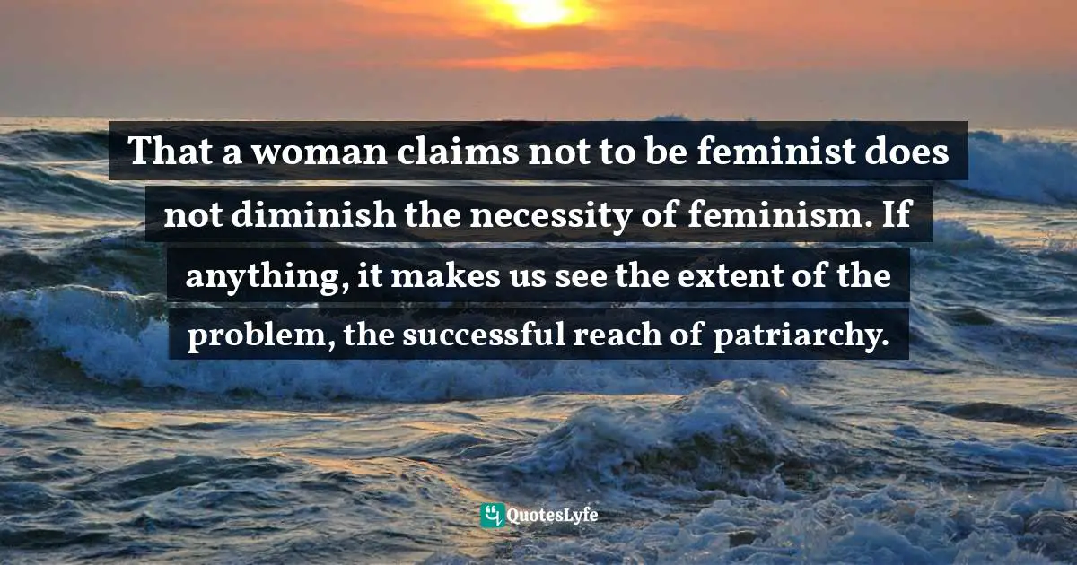 That a woman claims not to be feminist does not diminish the necessity of feminism. If anything, it makes us see the extent of the problem, the successful reach of patriarchy.