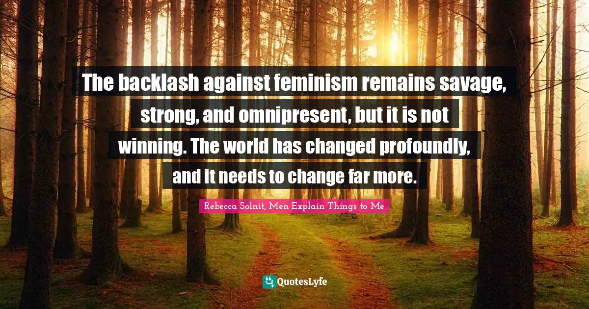 The backlash against feminism remains savage, strong, and omnipresent, but it is not winning. The world has changed profoundly, and it needs to change far more.