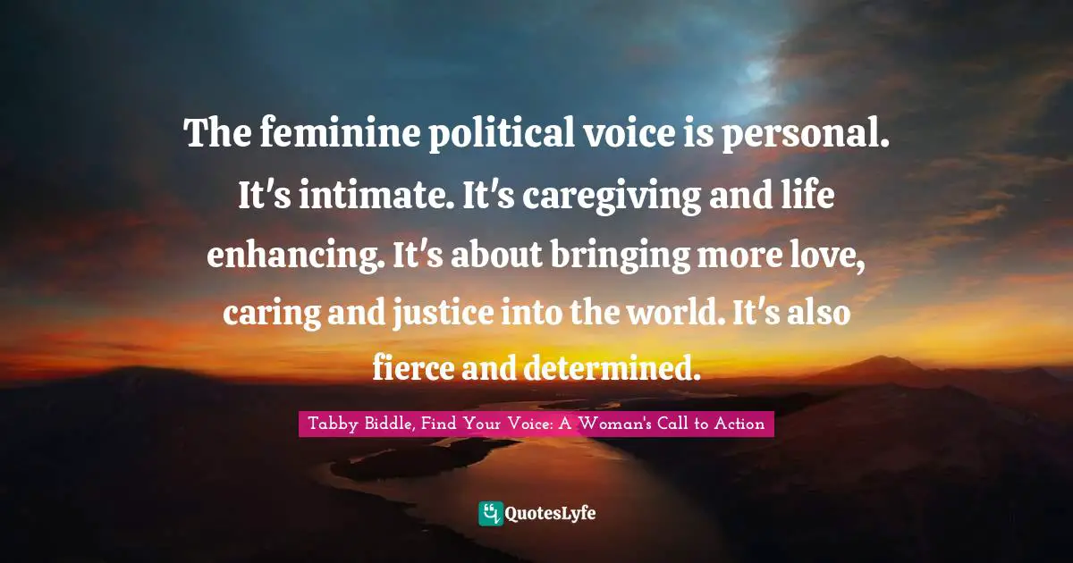 The feminine political voice is personal. It's intimate. It's caregiving and life enhancing. It's about bringing more love, caring and justice into the world. It's also fierce and determined.