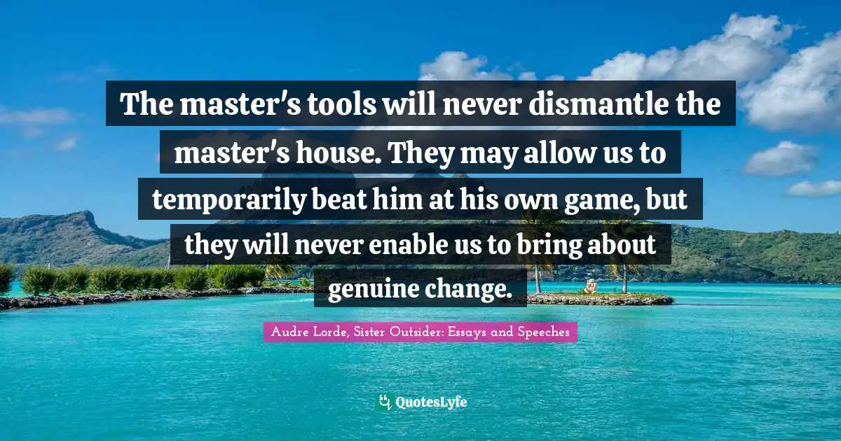 The master's tools will never dismantle the master's house. They may allow us to temporarily beat him at his own game, but they will never enable us to bring about genuine change.