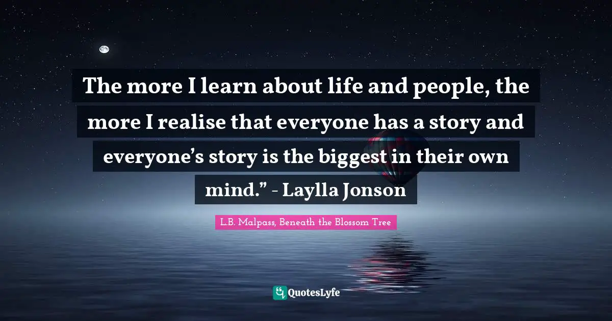 The more I learn about life and people, the more I realise that everyone has a story and everyone’s story is the biggest in their own mind.” - Laylla Jonson