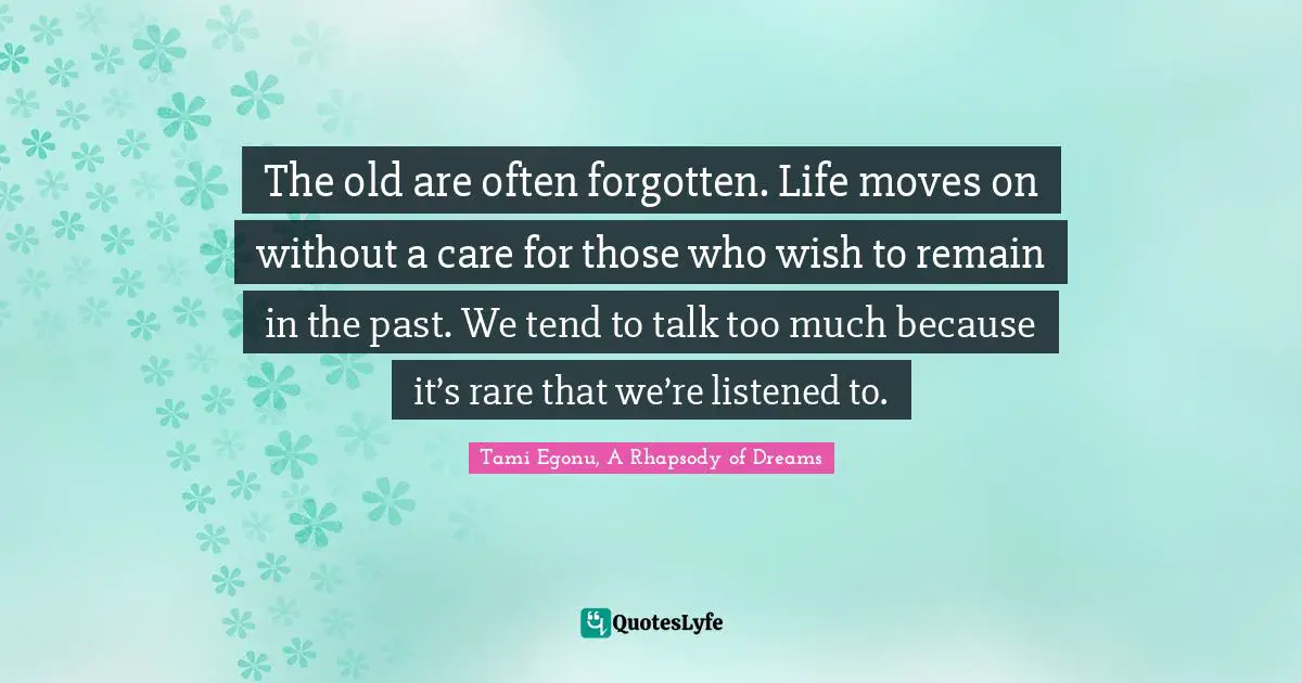 The old are often forgotten. Life moves on without a care for those who wish to remain in the past. We tend to talk too much because it’s rare that we’re listened to.