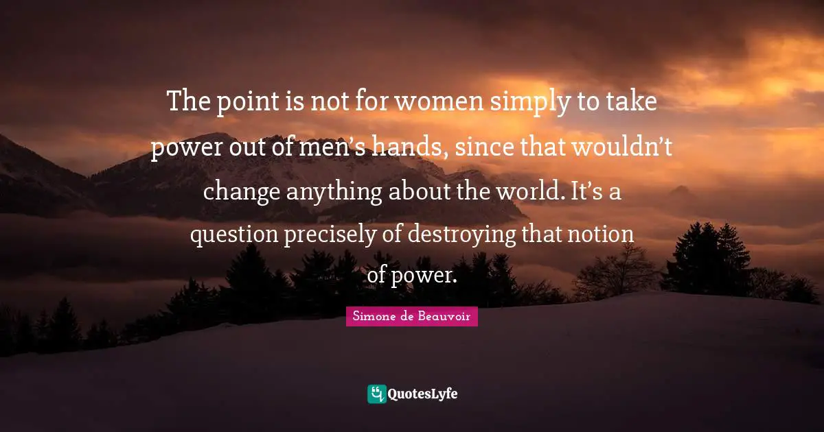 The point is not for women simply to take power out of men’s hands, since that wouldn’t change anything about the world. It’s a question precisely of destroying that notion of power.