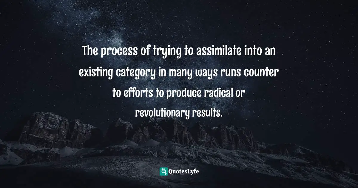 The process of trying to assimilate into an existing category in many ways runs counter to efforts to produce radical or revolutionary results.