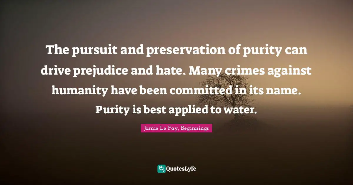 The pursuit and preservation of purity can drive prejudice and hate. Many crimes against humanity have been committed in its name. Purity is best applied to water.