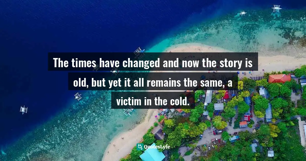 The times have changed and now the story is old, but yet it all remains the same, a victim in the cold.