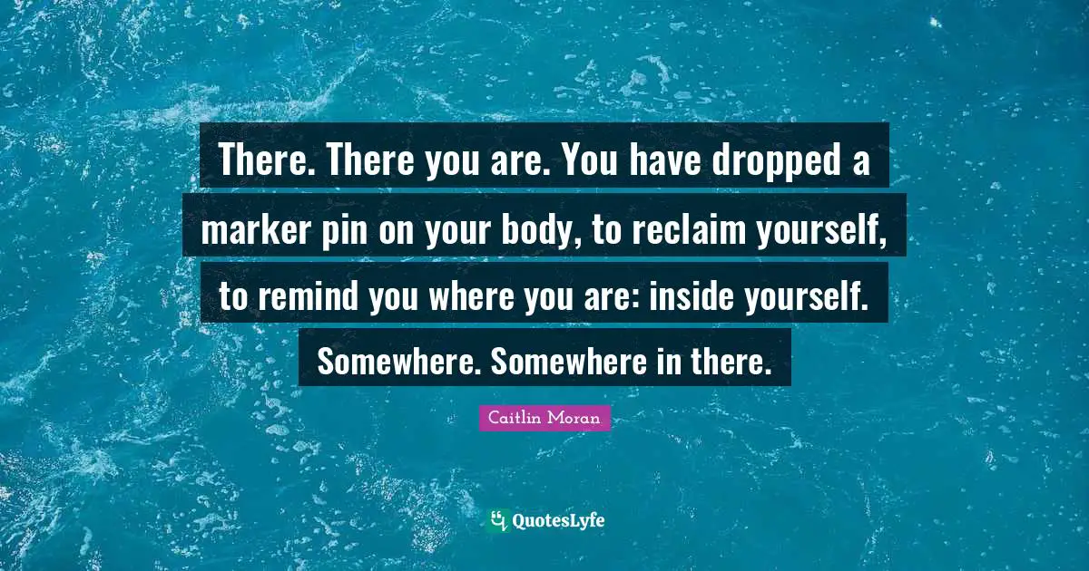 There. There you are. You have dropped a marker pin on your body, to reclaim yourself, to remind you where you are: inside yourself. Somewhere. Somewhere in there.
