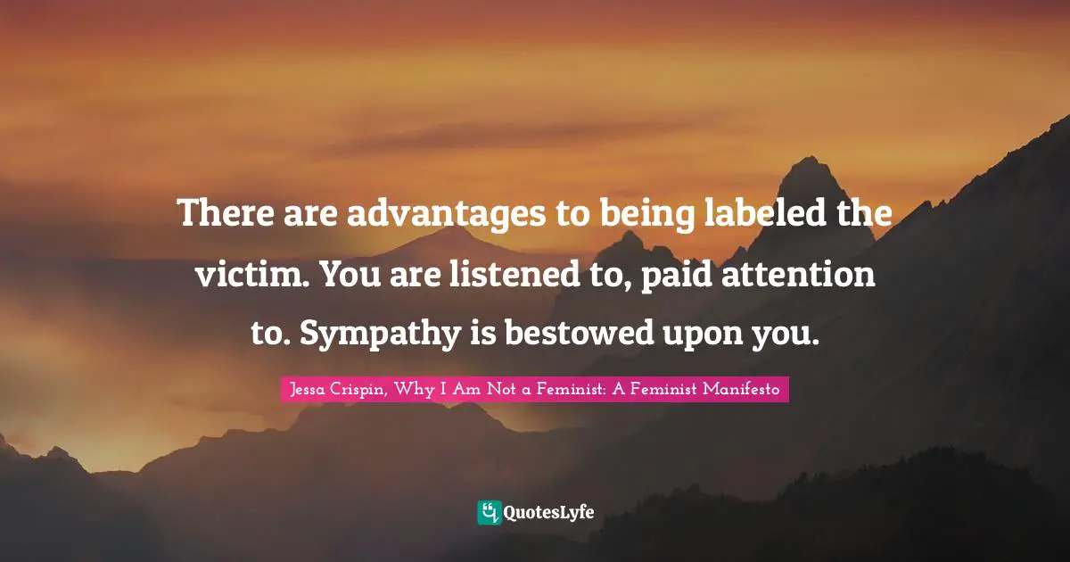 There are advantages to being labeled the victim. You are listened to, paid attention to. Sympathy is bestowed upon you.