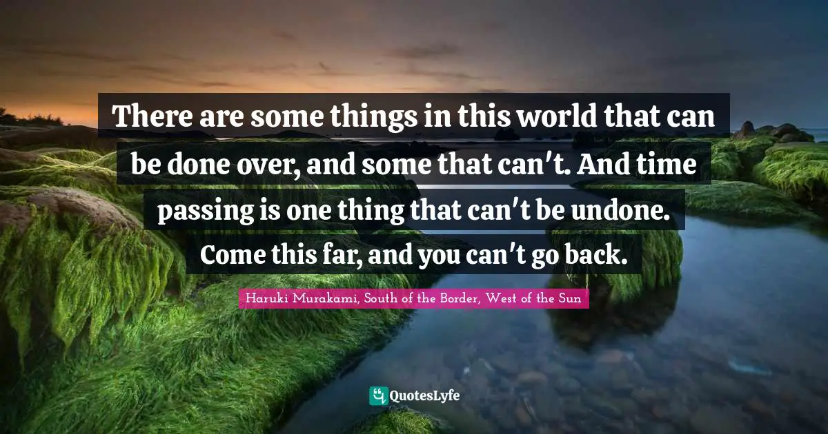 There are some things in this world that can be done over, and some that can't. And time passing is one thing that can't be undone. Come this far, and you can't go back.