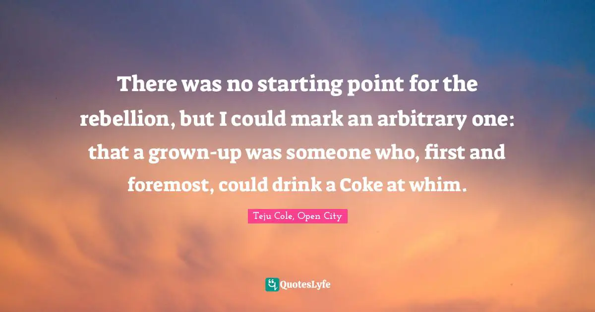 There was no starting point for the rebellion, but I could mark an arbitrary one: that a grown-up was someone who, first and foremost, could drink a Coke at whim.