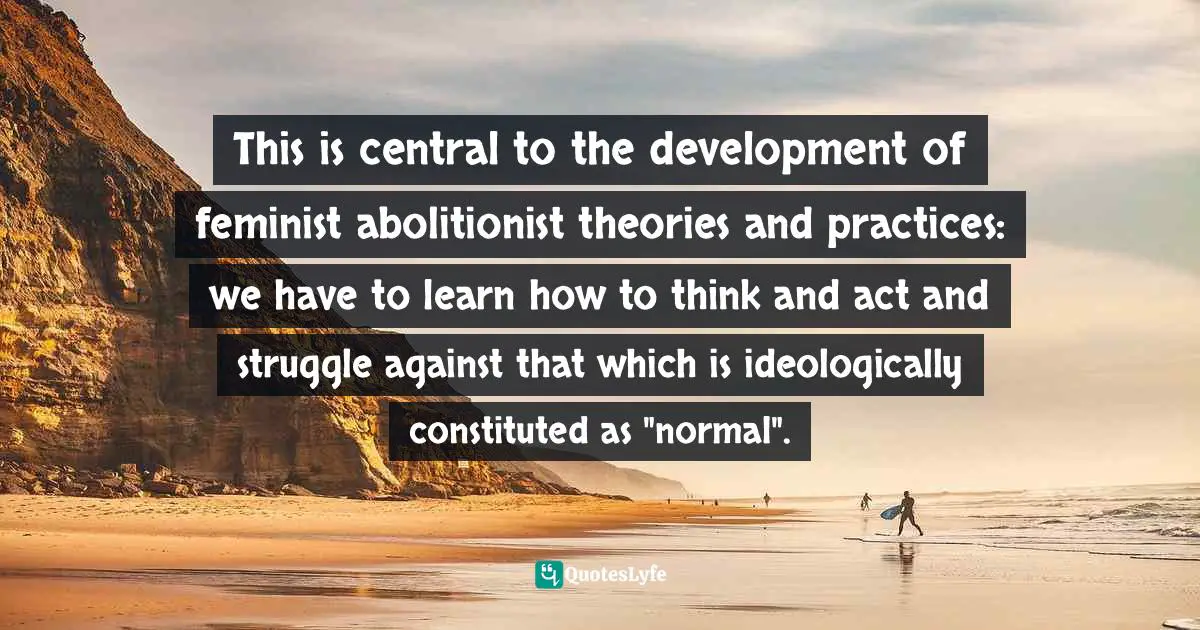This is central to the development of feminist abolitionist theories and practices: we have to learn how to think and act and struggle against that which is ideologically constituted as "normal".