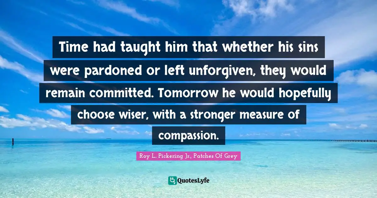 Time had taught him that whether his sins were pardoned or left unforgiven, they would remain committed. Tomorrow he would hopefully choose wiser, with a stronger measure of compassion.