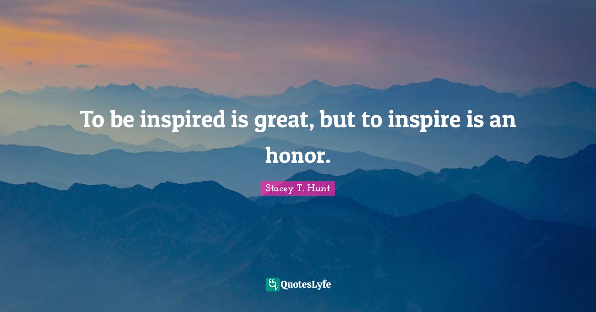 To be inspired is great, but to inspire is an honor.