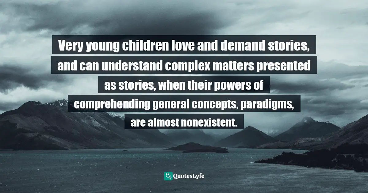 Very young children love and demand stories, and can understand complex matters presented as stories, when their powers of comprehending general concepts, paradigms, are almost nonexistent.