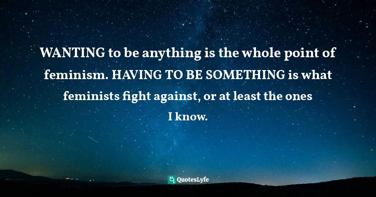 WANTING to be anything is the whole point of feminism. HAVING TO BE SOMETHING is what feminists fight against, or at least the ones I know.