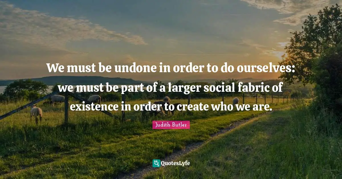 We must be undone in order to do ourselves: we must be part of a larger social fabric of existence in order to create who we are.