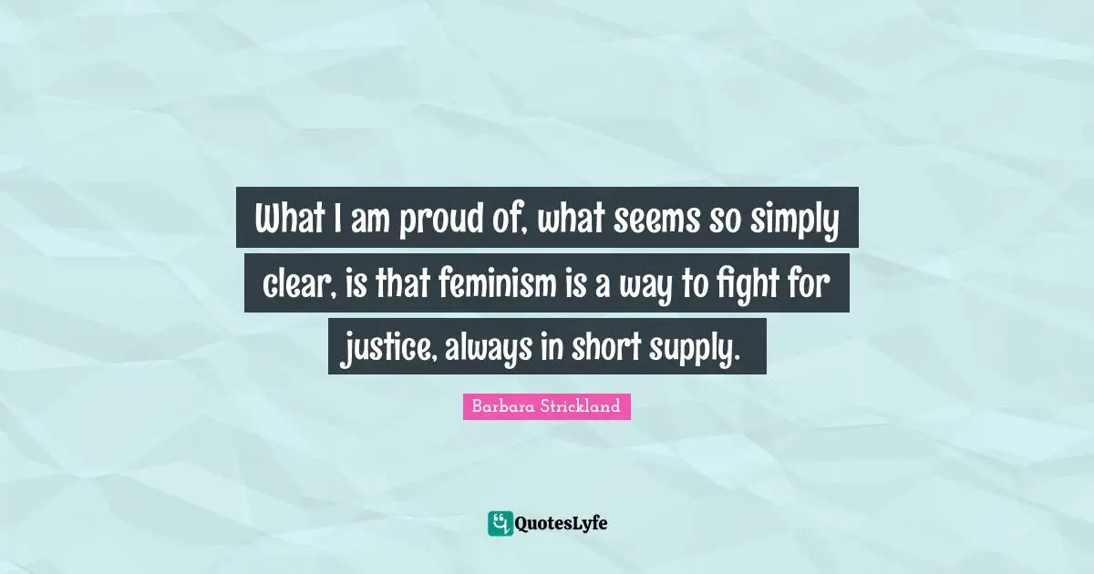 What I am proud of, what seems so simply clear, is that feminism is a way to fight for justice, always in short supply.