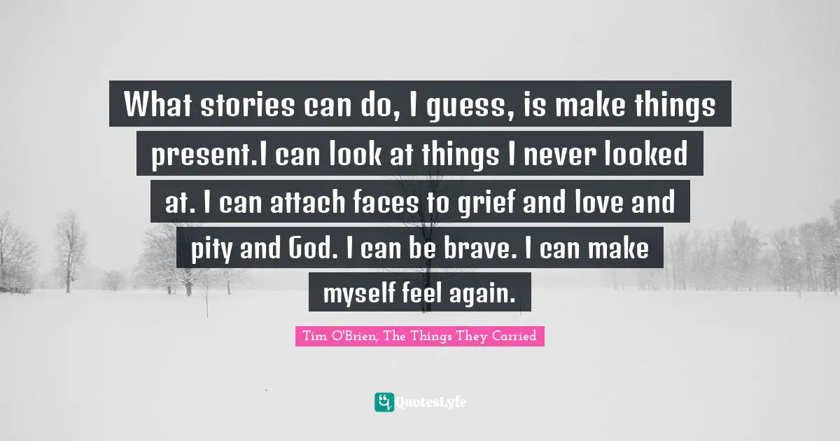 What stories can do, I guess, is make things present.I can look at things I never looked at. I can attach faces to grief and love and pity and God. I can be brave. I can make myself feel again.